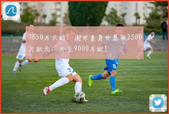 3650万买的！谢尔基身价暴涨2500万欧元，升至9000万欧！