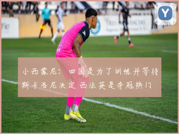 小西蒙尼：回国是为了训练并等待斯卡洛尼决定 西法英是夺冠热门