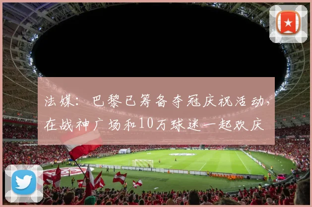 法媒：巴黎已筹备夺冠庆祝活动，在战神广场和10万球迷一起欢庆